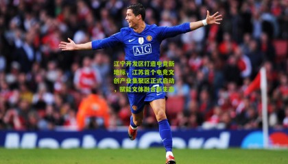 江宁开发区打造电竞新地标，江苏首个电竞文创产业集聚区正式启动，赋能文体融合新生态