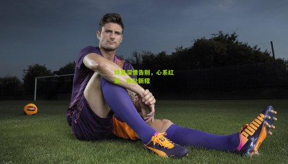 特奥深情告别，心系红黑，身赴新程