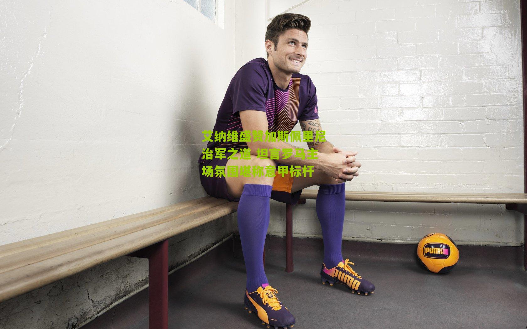 艾纳维盛赞加斯佩里尼治军之道 坦言罗马主场氛围堪称意甲标杆